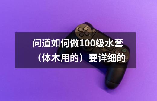 问道如何做100级水套（体木用的）要详细的-第1张-游戏信息-龙启网