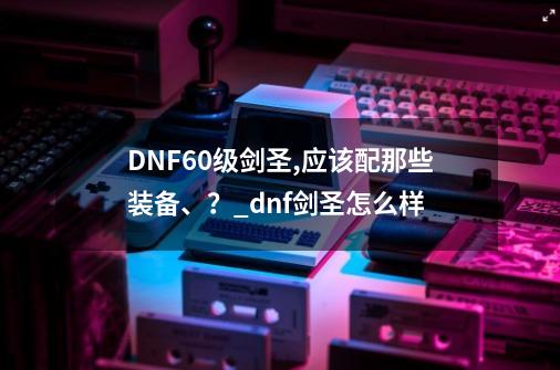 DNF60级剑圣,应该配那些装备、？_dnf剑圣怎么样-第1张-游戏信息-龙启网