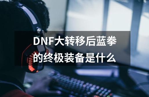 DNF大转移后蓝拳的终极装备是什么-第1张-游戏信息-龙启网