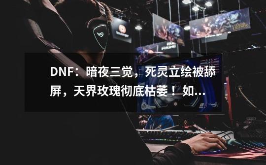 DNF：暗夜三觉，死灵立绘被舔屏，天界玫瑰彻底枯萎 ！如何评价-第1张-游戏信息-龙启网