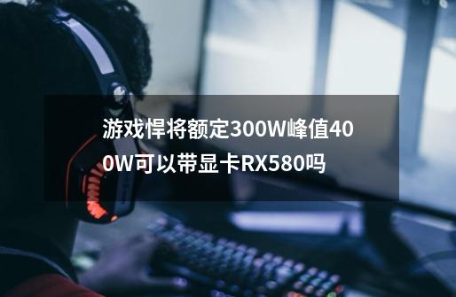 游戏悍将额定300W峰值400W可以带显卡RX580吗-第1张-游戏信息-龙启网