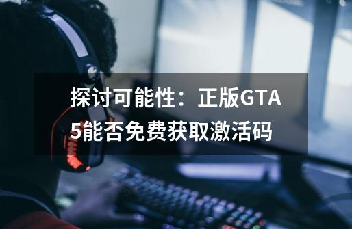 探讨可能性：正版GTA5能否免费获取激活码-第1张-游戏信息-龙启网