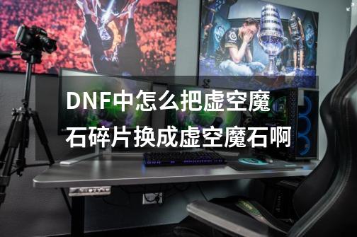 DNF中怎么把虚空魔石碎片换成虚空魔石啊-第1张-游戏信息-龙启网