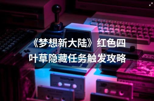 《梦想新大陆》红色四叶草隐藏任务触发攻略-第1张-游戏信息-龙启网