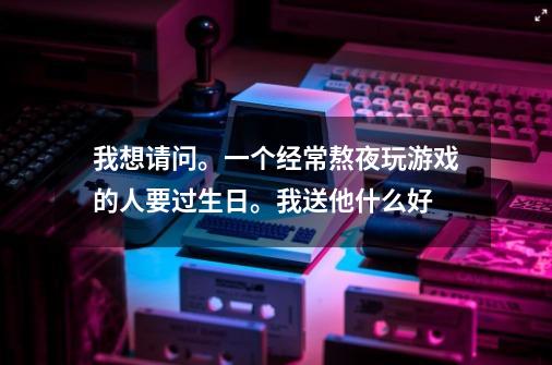 我想请问。一个经常熬夜玩游戏的人要过生日。我送他什么好-第1张-游戏信息-龙启网