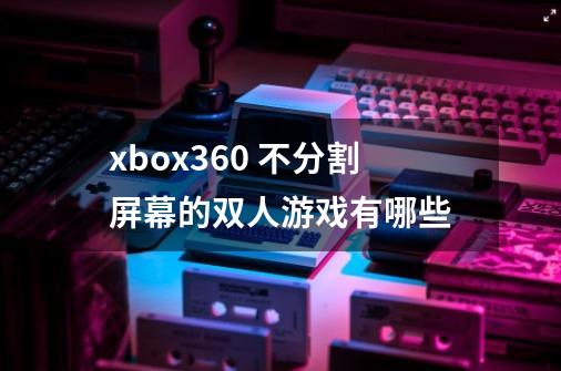 xbox360 不分割屏幕的双人游戏有哪些-第1张-游戏信息-龙启网