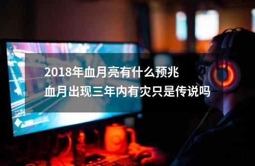 2018年血月亮有什么预兆 血月出现三年内有灾只是传说吗-第1张-游戏信息-龙启网