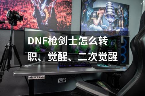 DNF枪剑士怎么转职、觉醒、二次觉醒-第1张-游戏信息-龙启网