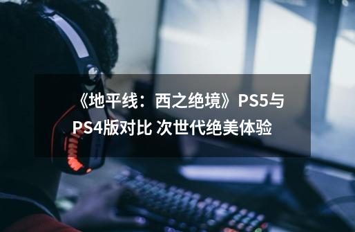 《地平线：西之绝境》PS5与PS4版对比 次世代绝美体验-第1张-游戏信息-龙启网