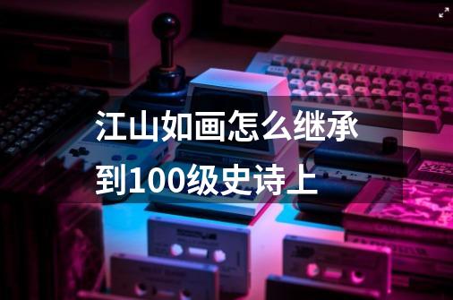 江山如画怎么继承到100级史诗上-第1张-游戏信息-龙启网