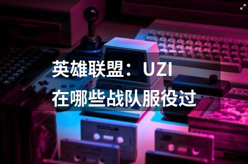 英雄联盟：UZI在哪些战队服役过-第1张-游戏信息-龙启网