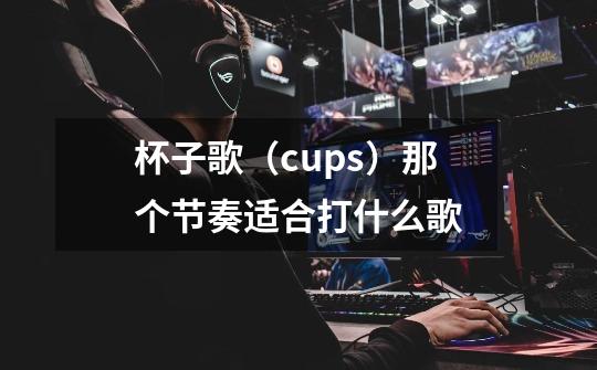 杯子歌（cups）那个节奏适合打什么歌-第1张-游戏信息-龙启网