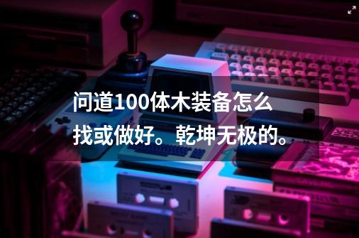 问道100体木装备怎么找或做好。乾坤无极的。-第1张-游戏信息-龙启网