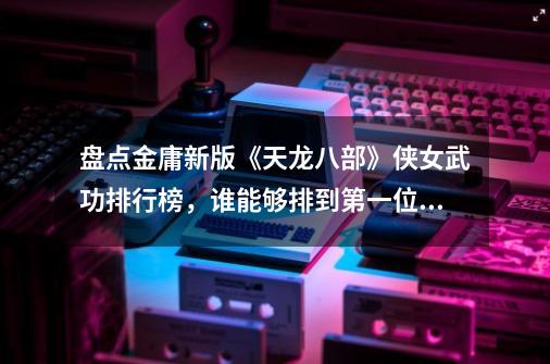 盘点金庸新版《天龙八部》侠女武功排行榜，谁能够排到第一位？,天龙八部第一评分大神-第1张-游戏信息-龙启网