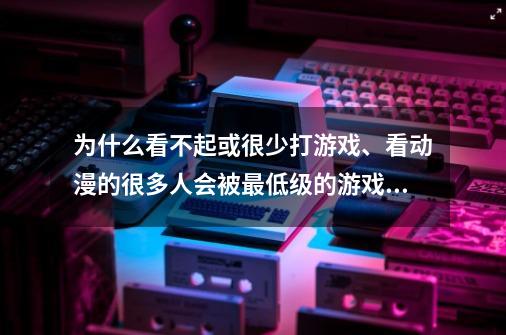 为什么看不起或很少打游戏、看动漫的很多人会被最低级的游戏和动漫吸引-第1张-游戏信息-龙启网