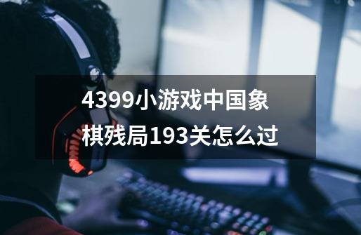 4399小游戏中国象棋残局193关怎么过-第1张-游戏信息-龙启网