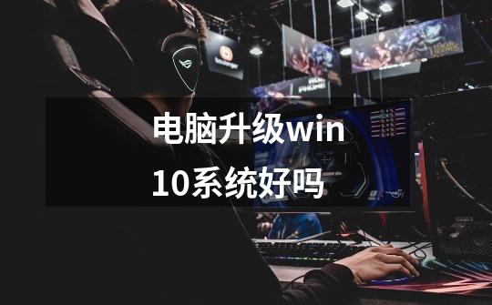 电脑升级win10系统好吗-第1张-游戏信息-龙启网