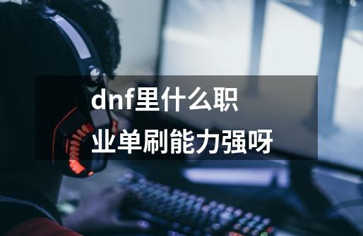 dnf里什么职业单刷能力强呀-第1张-游戏信息-龙启网