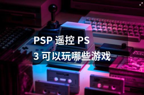 PSP 遥控 PS3 可以玩哪些游戏-第1张-游戏信息-龙启网