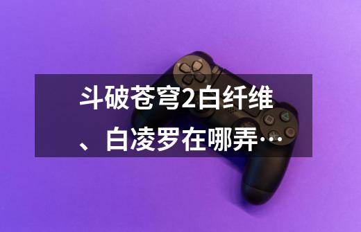 斗破苍穹2白纤维、白凌罗在哪弄…-第1张-游戏信息-龙启网