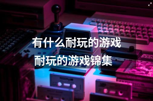 有什么耐玩的游戏 耐玩的游戏锦集-第1张-游戏信息-龙启网