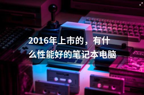 2016年上市的，有什么性能好的笔记本电脑-第1张-游戏信息-龙启网