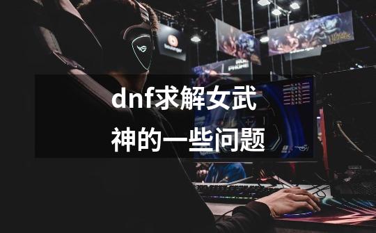 dnf求解女武神的一些问题-第1张-游戏信息-龙启网