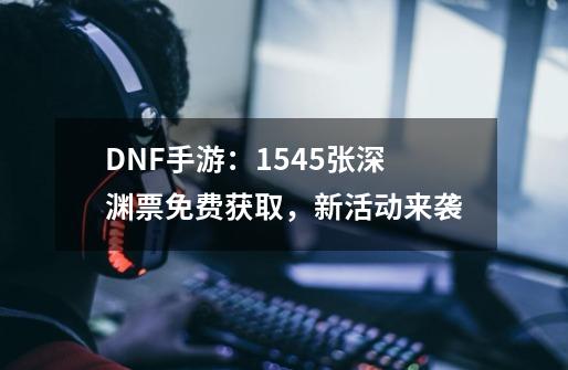 DNF手游：1545张深渊票免费获取，新活动来袭-第1张-游戏信息-龙启网