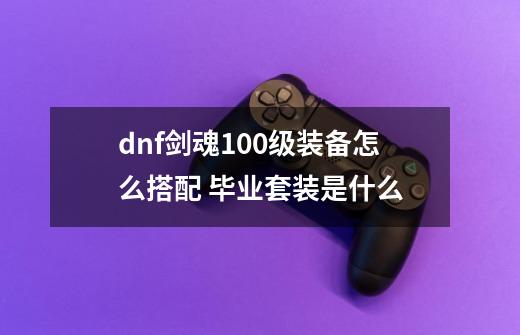 dnf剑魂100级装备怎么搭配 毕业套装是什么-第1张-游戏信息-龙启网