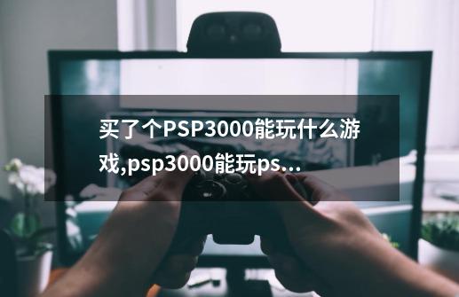 买了个PSP3000能玩什么游戏,psp3000能玩ps1游戏吗-第1张-游戏信息-龙启网