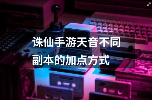 诛仙手游天音不同副本的加点方式-第1张-游戏信息-龙启网