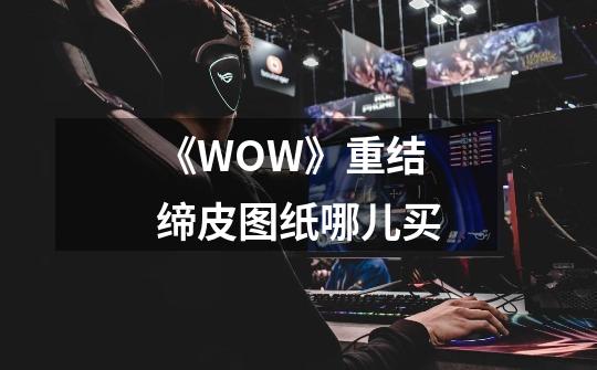 《WOW》重结缔皮图纸哪儿买-第1张-游戏信息-龙启网