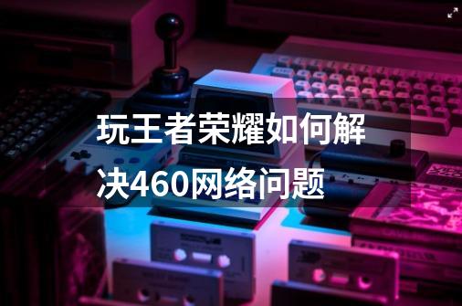 玩王者荣耀如何解决460网络问题-第1张-游戏信息-龙启网