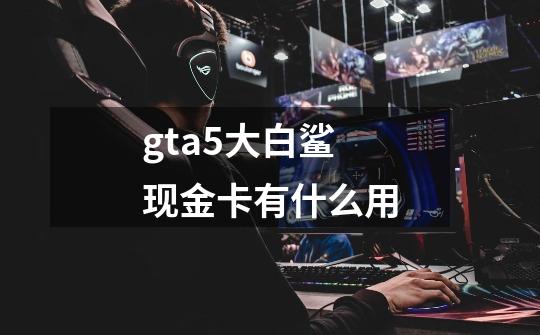 gta5大白鲨现金卡有什么用-第1张-游戏信息-龙启网