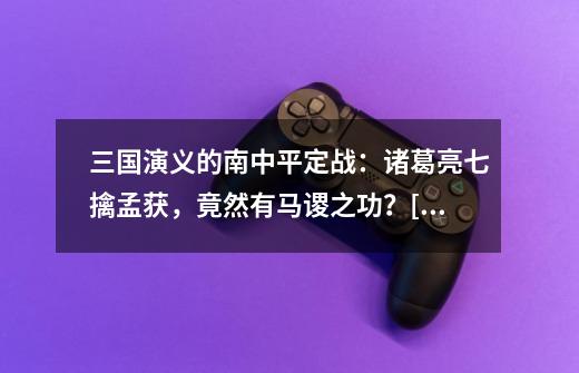 三国演义的南中平定战：诸葛亮七擒孟获，竟然有马谡之功？[原创]-第1张-游戏信息-龙启网