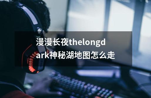 漫漫长夜thelongdark神秘湖地图怎么走-第1张-游戏信息-龙启网