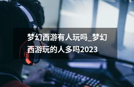 梦幻西游有人玩吗?_梦幻西游玩的人多吗2023-第1张-游戏信息-龙启网