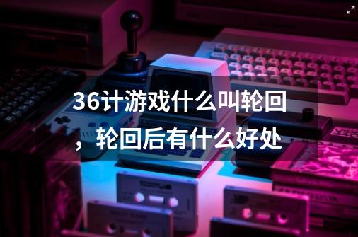 36计游戏什么叫轮回，轮回后有什么好处-第1张-游戏信息-龙启网