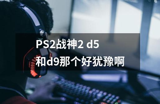 PS2战神2 d5和d9那个好犹豫啊-第1张-游戏信息-龙启网