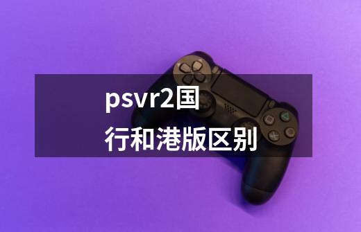 psvr2国行和港版区别-第1张-游戏信息-龙启网