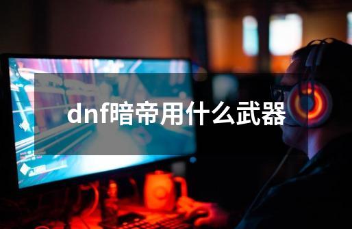 dnf暗帝用什么武器-第1张-游戏信息-龙启网