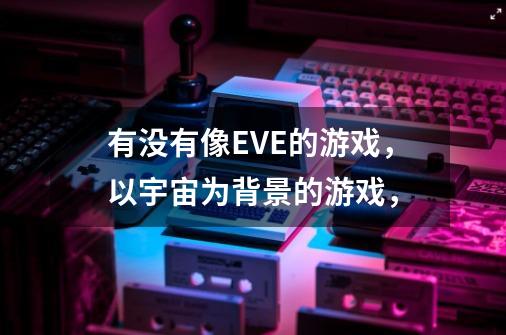 有没有像EVE的游戏，以宇宙为背景的游戏，-第1张-游戏信息-龙启网