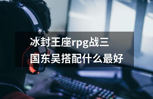 冰封王座rpg战三国东吴搭配什么最好-第1张-游戏信息-龙启网