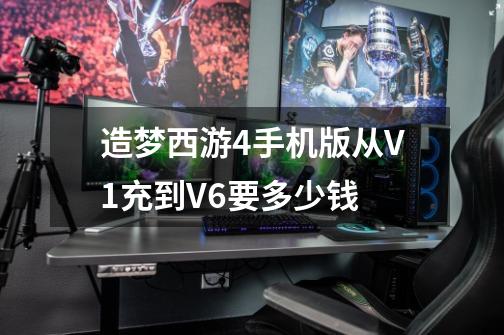 造梦西游4手机版从V1充到V6要多少钱-第1张-游戏信息-龙启网