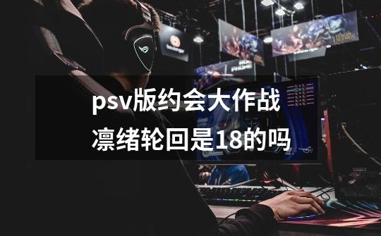 psv版约会大作战凛绪轮回是18+的吗-第1张-游戏信息-龙启网