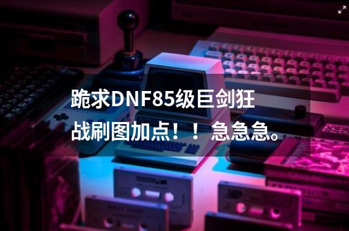 跪求DNF85级巨剑狂战刷图加点！！急急急。-第1张-游戏信息-龙启网