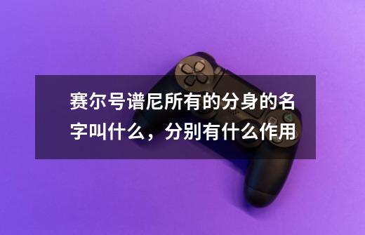 赛尔号谱尼所有的分身的名字叫什么，分别有什么作用-第1张-游戏信息-龙启网