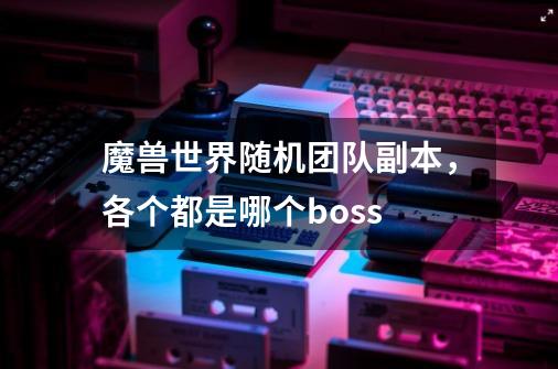 魔兽世界随机团队副本，各个都是哪个boss-第1张-游戏信息-龙启网