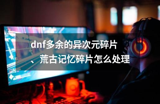 dnf多余的异次元碎片、荒古记忆碎片怎么处理-第1张-游戏信息-龙启网