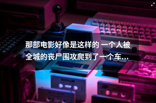 那部电影好像是这样的 一个人被全城的丧尸围攻爬到了一个车的下面最后爬上的车顶 上-第1张-游戏信息-龙启网